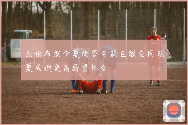 杰伦布朗今夏续签可获巨额合同明夏或迎更高薪资机会