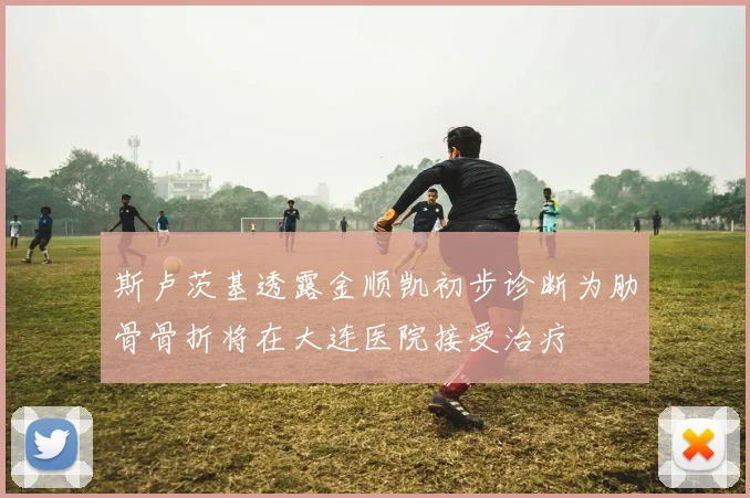斯卢茨基透露金顺凯初步诊断为肋骨骨折将在大连医院接受治疗