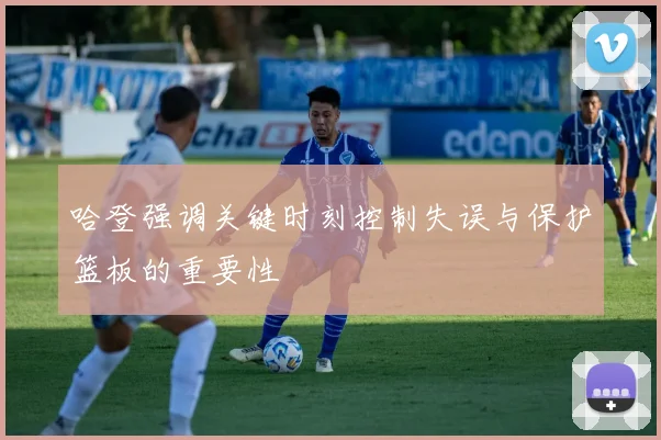 哈登强调关键时刻控制失误与保护篮板的重要性