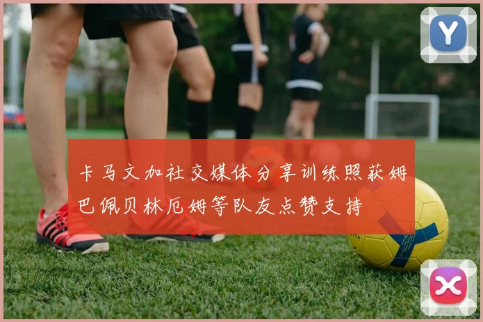卡马文加社交媒体分享训练照获姆巴佩贝林厄姆等队友点赞支持