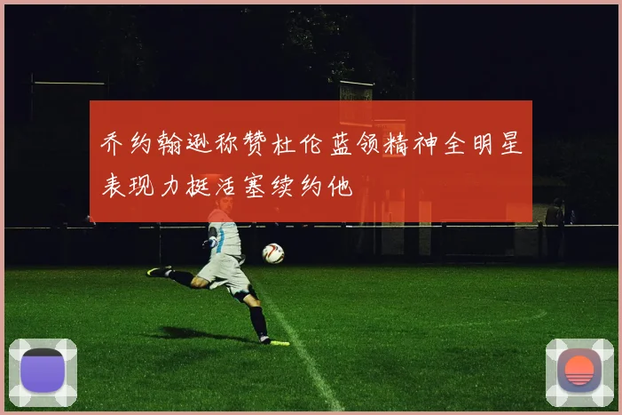 乔约翰逊称赞杜伦蓝领精神全明星表现力挺活塞续约他