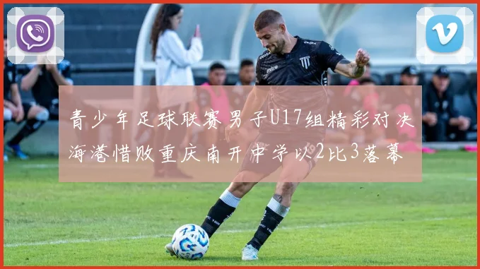 青少年足球联赛男子U17组精彩对决海港惜败重庆南开中学以2比3落幕