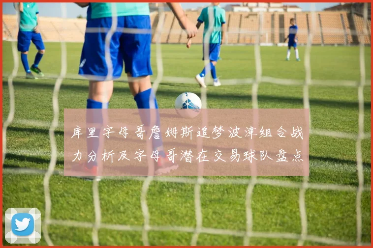库里字母哥詹姆斯追梦波津组合战力分析及字母哥潜在交易球队盘点