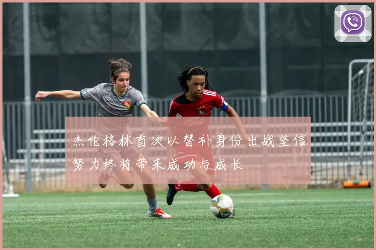 杰伦格林首次以替补身份出战坚信努力终将带来成功与成长