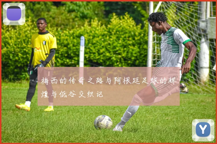 梅西的传奇之路与阿根廷足球的辉煌与低谷交织记