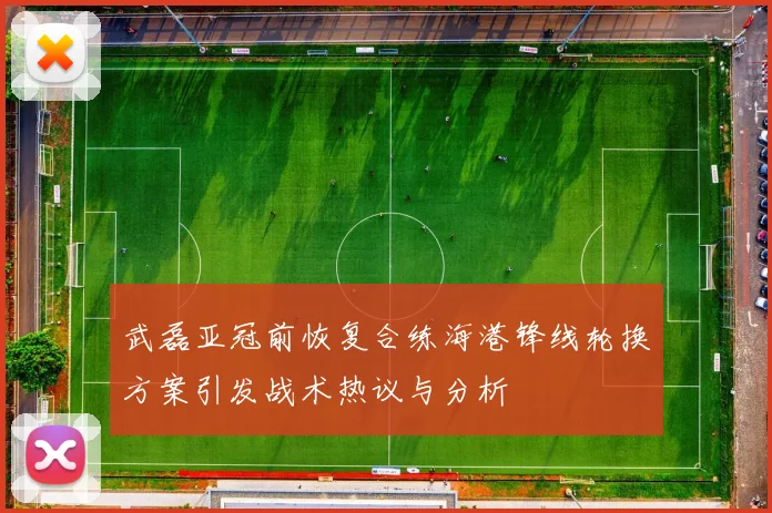 武磊亚冠前恢复合练海港锋线轮换方案引发战术热议与分析