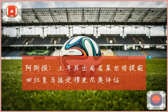 阿斯报：土耳其出局居莱尔将提前回归皇马接受穆里尼奥评估