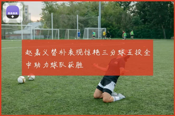 赵嘉义替补表现惊艳三分球五投全中助力球队获胜