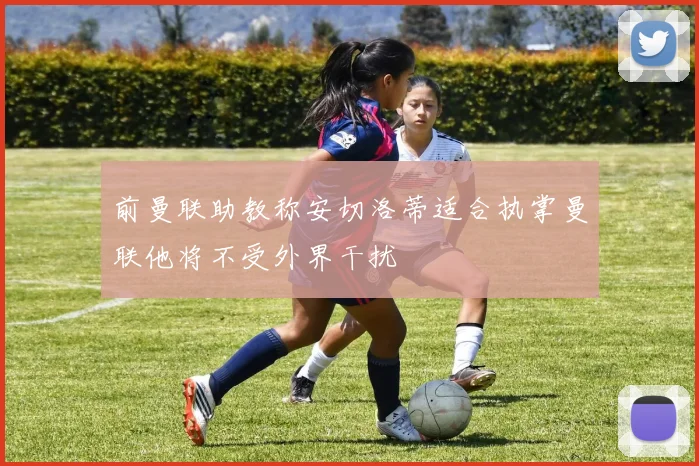 前曼联助教称安切洛蒂适合执掌曼联他将不受外界干扰
