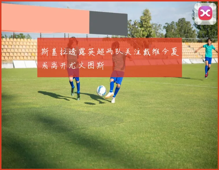 斯基拉透露英超两队关注戴维今夏或离开尤文图斯