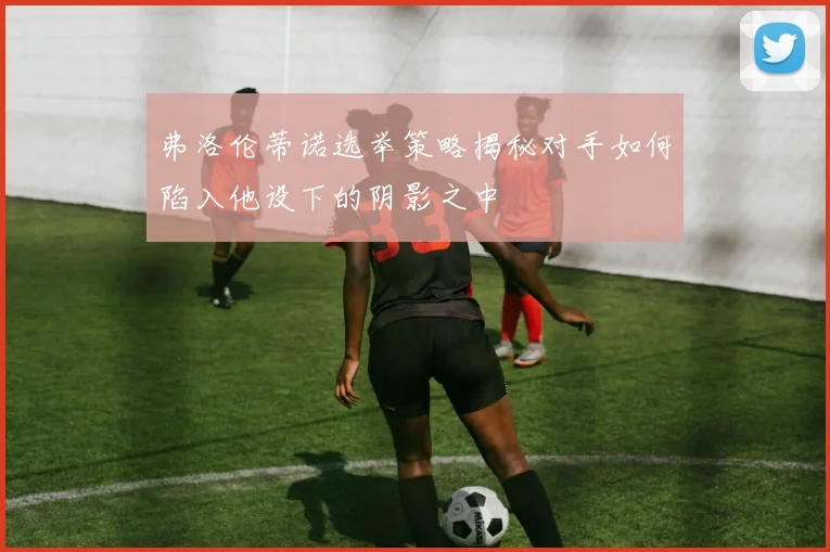 弗洛伦蒂诺选举策略揭秘对手如何陷入他设下的阴影之中