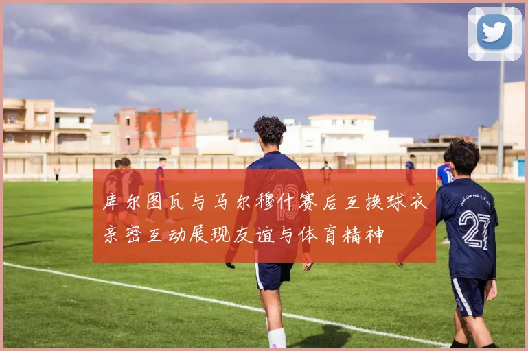库尔图瓦与马尔穆什赛后互换球衣亲密互动展现友谊与体育精神
