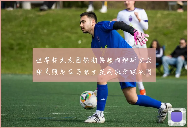 世界杯太太团热潮再起内维斯女友甜美照与亚马尔女友西班牙球衣同框秀