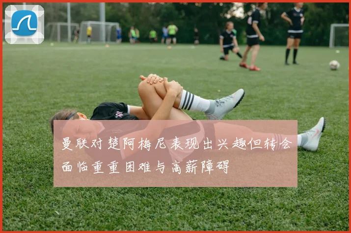 曼联对楚阿梅尼表现出兴趣但转会面临重重困难与高薪障碍