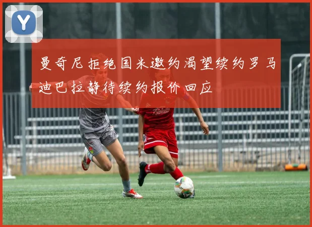 曼奇尼拒绝国米邀约渴望续约罗马迪巴拉静待续约报价回应