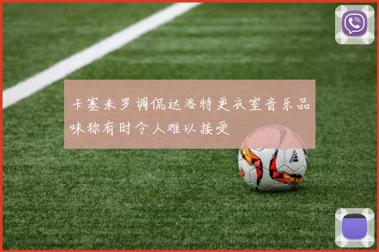 卡塞米罗调侃达洛特更衣室音乐品味称有时令人难以接受