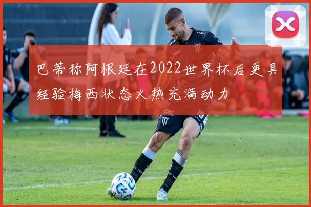 巴蒂称阿根廷在2022世界杯后更具经验梅西状态火热充满动力