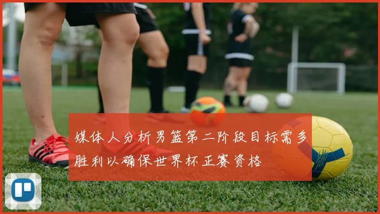 媒体人分析男篮第二阶段目标需多胜利以确保世界杯正赛资格