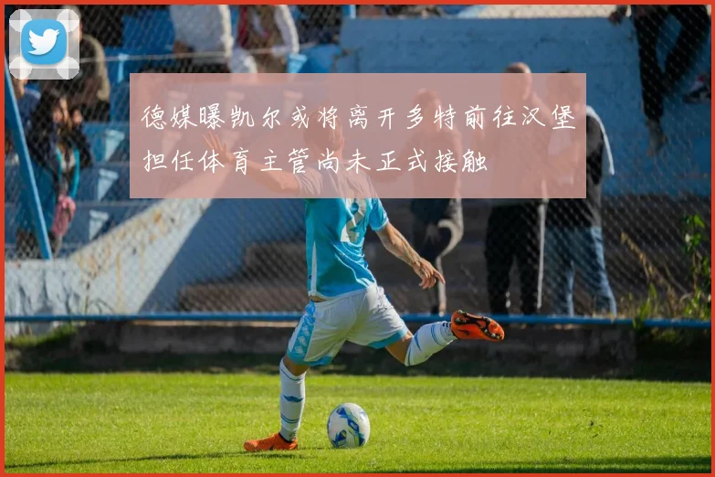 德媒曝凯尔或将离开多特前往汉堡担任体育主管尚未正式接触