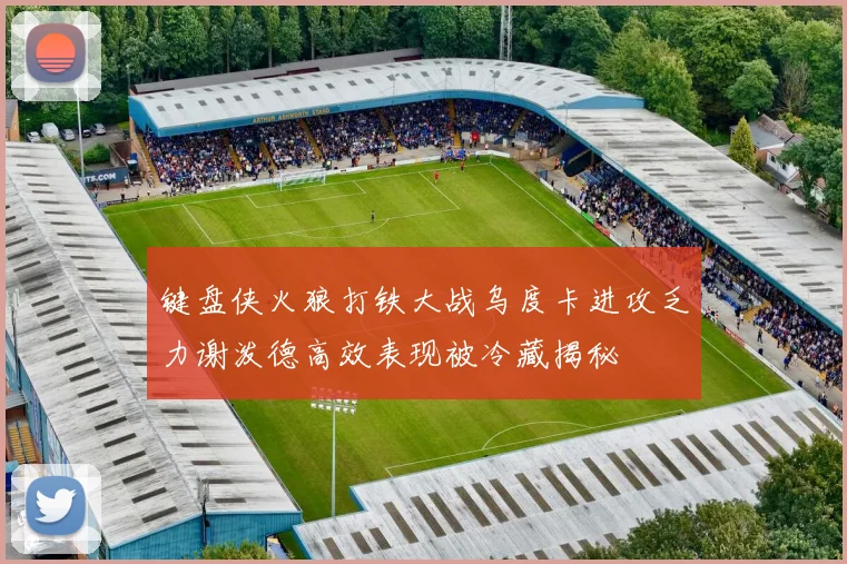 键盘侠火狼打铁大战乌度卡进攻乏力谢泼德高效表现被冷藏揭秘