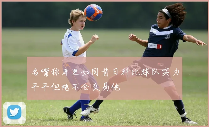 名嘴称库里如同昔日科比球队实力平平但绝不会交易他