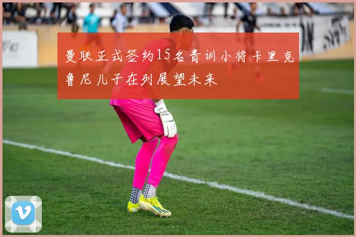 曼联正式签约15名青训小将卡里克鲁尼儿子在列展望未来
