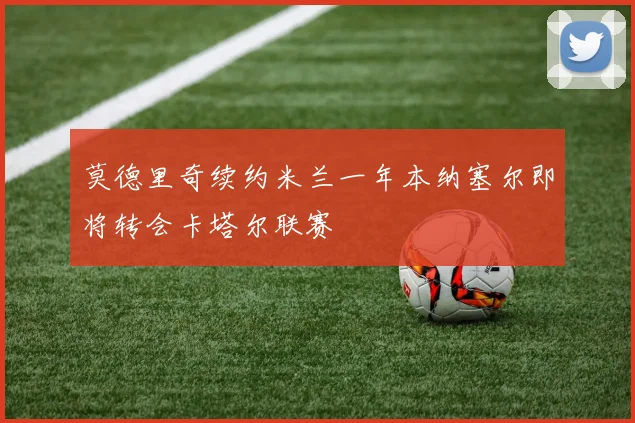 莫德里奇续约米兰一年本纳塞尔即将转会卡塔尔联赛