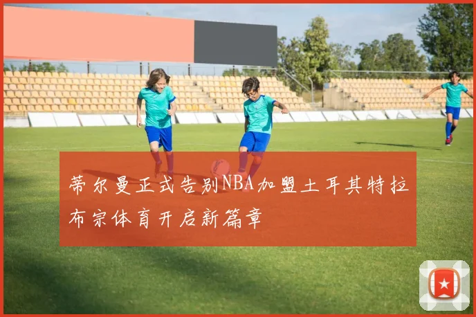 蒂尔曼正式告别NBA加盟土耳其特拉布宗体育开启新篇章