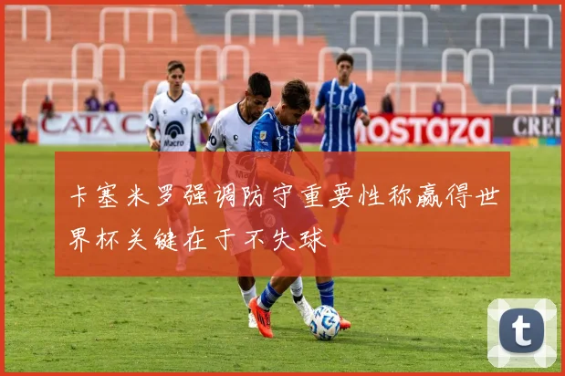 卡塞米罗强调防守重要性称赢得世界杯关键在于不失球
