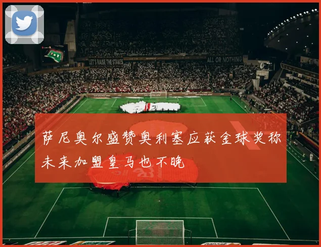 萨尼奥尔盛赞奥利塞应获金球奖称未来加盟皇马也不晚