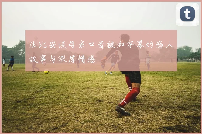 法比安谈母亲口音被加字幕的感人故事与深厚情感